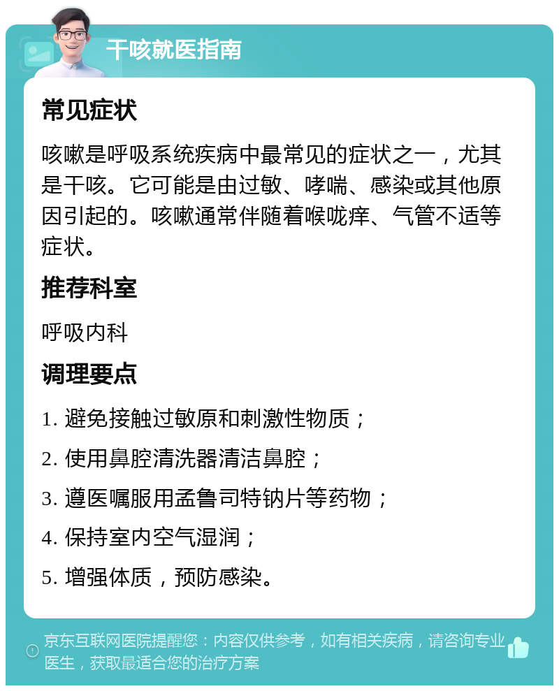 干咳就医指南 常见症状 咳嗽是呼吸系统疾病中最常见的症状之一，尤其是干咳。它可能是由过敏、哮喘、感染或其他原因引起的。咳嗽通常伴随着喉咙痒、气管不适等症状。 推荐科室 呼吸内科 调理要点 1. 避免接触过敏原和刺激性物质； 2. 使用鼻腔清洗器清洁鼻腔； 3. 遵医嘱服用孟鲁司特钠片等药物； 4. 保持室内空气湿润； 5. 增强体质，预防感染。