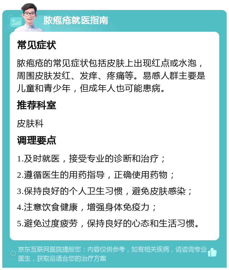 脓疱疮就医指南 常见症状 脓疱疮的常见症状包括皮肤上出现红点或水泡，周围皮肤发红、发痒、疼痛等。易感人群主要是儿童和青少年，但成年人也可能患病。 推荐科室 皮肤科 调理要点 1.及时就医，接受专业的诊断和治疗； 2.遵循医生的用药指导，正确使用药物； 3.保持良好的个人卫生习惯，避免皮肤感染； 4.注意饮食健康，增强身体免疫力； 5.避免过度疲劳，保持良好的心态和生活习惯。