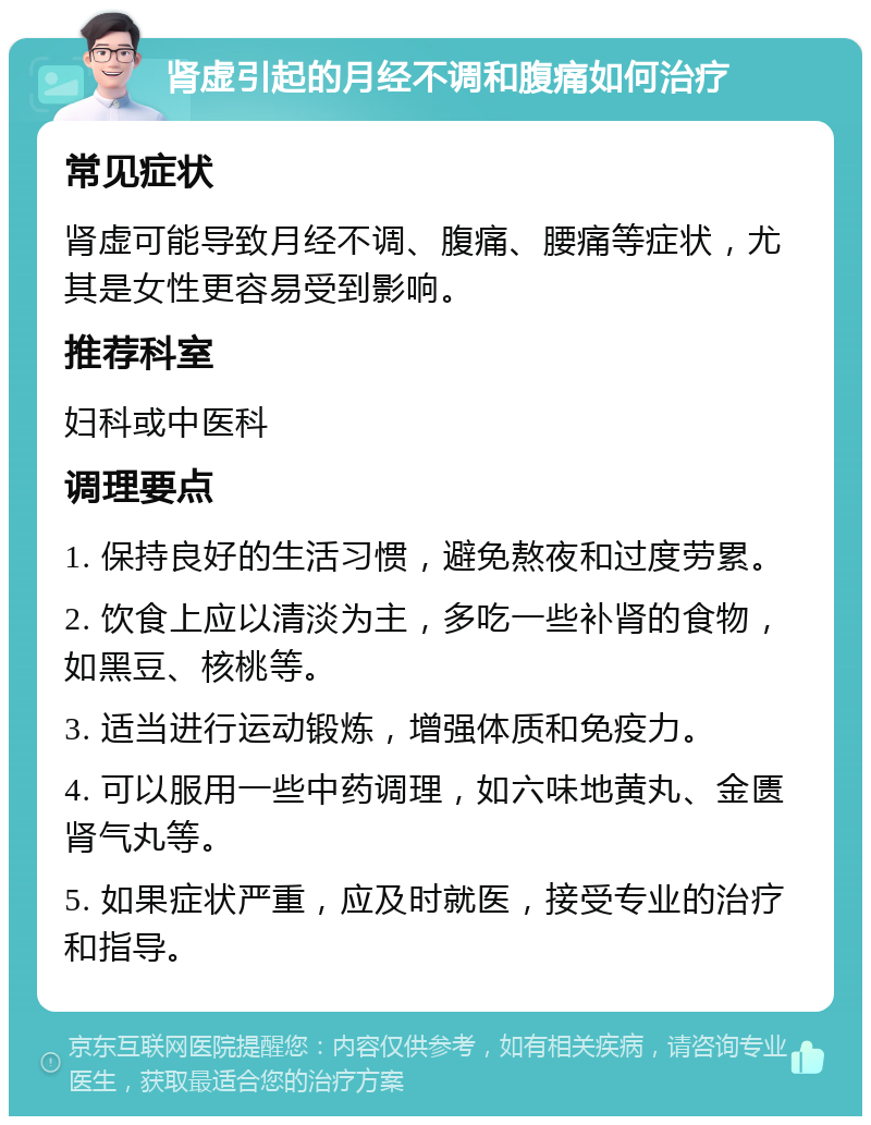 肾虚引起的月经不调和腹痛如何治疗 常见症状 肾虚可能导致月经不调、腹痛、腰痛等症状，尤其是女性更容易受到影响。 推荐科室 妇科或中医科 调理要点 1. 保持良好的生活习惯，避免熬夜和过度劳累。 2. 饮食上应以清淡为主，多吃一些补肾的食物，如黑豆、核桃等。 3. 适当进行运动锻炼，增强体质和免疫力。 4. 可以服用一些中药调理，如六味地黄丸、金匮肾气丸等。 5. 如果症状严重，应及时就医，接受专业的治疗和指导。