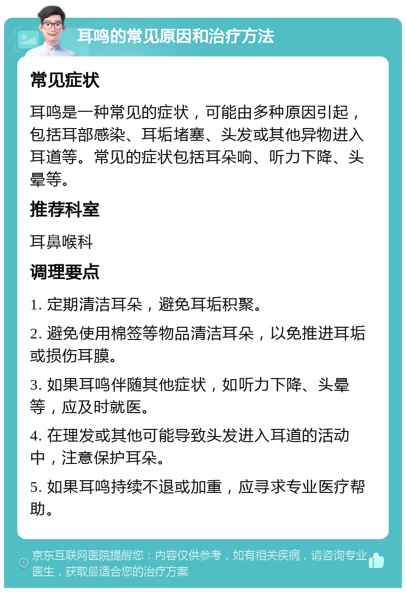 耳鸣的常见原因和治疗方法 常见症状 耳鸣是一种常见的症状，可能由多种原因引起，包括耳部感染、耳垢堵塞、头发或其他异物进入耳道等。常见的症状包括耳朵响、听力下降、头晕等。 推荐科室 耳鼻喉科 调理要点 1. 定期清洁耳朵，避免耳垢积聚。 2. 避免使用棉签等物品清洁耳朵，以免推进耳垢或损伤耳膜。 3. 如果耳鸣伴随其他症状，如听力下降、头晕等，应及时就医。 4. 在理发或其他可能导致头发进入耳道的活动中，注意保护耳朵。 5. 如果耳鸣持续不退或加重，应寻求专业医疗帮助。