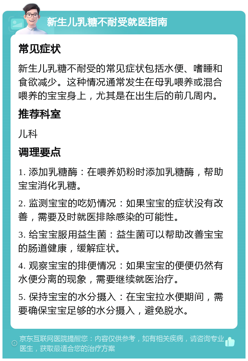 新生儿乳糖不耐受就医指南 常见症状 新生儿乳糖不耐受的常见症状包括水便、嗜睡和食欲减少。这种情况通常发生在母乳喂养或混合喂养的宝宝身上，尤其是在出生后的前几周内。 推荐科室 儿科 调理要点 1. 添加乳糖酶：在喂养奶粉时添加乳糖酶，帮助宝宝消化乳糖。 2. 监测宝宝的吃奶情况：如果宝宝的症状没有改善，需要及时就医排除感染的可能性。 3. 给宝宝服用益生菌：益生菌可以帮助改善宝宝的肠道健康，缓解症状。 4. 观察宝宝的排便情况：如果宝宝的便便仍然有水便分离的现象，需要继续就医治疗。 5. 保持宝宝的水分摄入：在宝宝拉水便期间，需要确保宝宝足够的水分摄入，避免脱水。