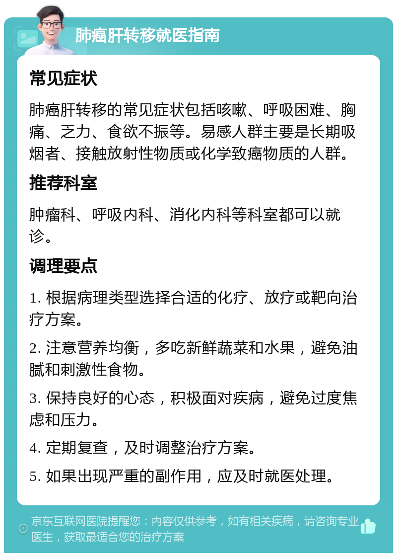 肺癌肝转移就医指南 常见症状 肺癌肝转移的常见症状包括咳嗽、呼吸困难、胸痛、乏力、食欲不振等。易感人群主要是长期吸烟者、接触放射性物质或化学致癌物质的人群。 推荐科室 肿瘤科、呼吸内科、消化内科等科室都可以就诊。 调理要点 1. 根据病理类型选择合适的化疗、放疗或靶向治疗方案。 2. 注意营养均衡，多吃新鲜蔬菜和水果，避免油腻和刺激性食物。 3. 保持良好的心态，积极面对疾病，避免过度焦虑和压力。 4. 定期复查，及时调整治疗方案。 5. 如果出现严重的副作用，应及时就医处理。