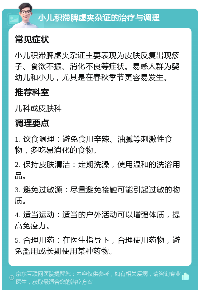 小儿积滞脾虚夹杂证的治疗与调理 常见症状 小儿积滞脾虚夹杂证主要表现为皮肤反复出现疹子、食欲不振、消化不良等症状。易感人群为婴幼儿和小儿，尤其是在春秋季节更容易发生。 推荐科室 儿科或皮肤科 调理要点 1. 饮食调理：避免食用辛辣、油腻等刺激性食物，多吃易消化的食物。 2. 保持皮肤清洁：定期洗澡，使用温和的洗浴用品。 3. 避免过敏源：尽量避免接触可能引起过敏的物质。 4. 适当运动：适当的户外活动可以增强体质，提高免疫力。 5. 合理用药：在医生指导下，合理使用药物，避免滥用或长期使用某种药物。