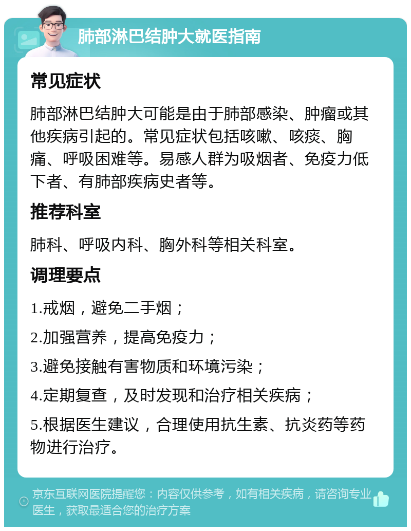 肺部淋巴结肿大就医指南 常见症状 肺部淋巴结肿大可能是由于肺部感染、肿瘤或其他疾病引起的。常见症状包括咳嗽、咳痰、胸痛、呼吸困难等。易感人群为吸烟者、免疫力低下者、有肺部疾病史者等。 推荐科室 肺科、呼吸内科、胸外科等相关科室。 调理要点 1.戒烟，避免二手烟； 2.加强营养，提高免疫力； 3.避免接触有害物质和环境污染； 4.定期复查，及时发现和治疗相关疾病； 5.根据医生建议，合理使用抗生素、抗炎药等药物进行治疗。