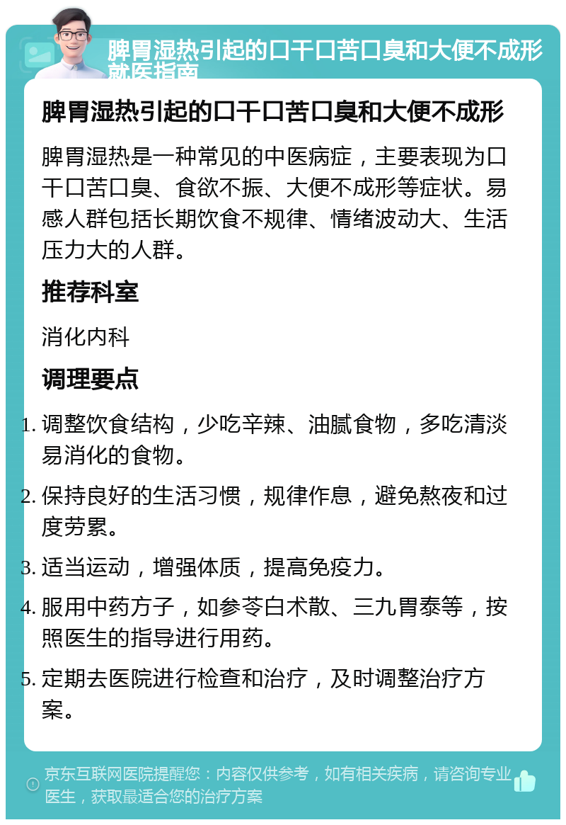 脾胃湿热引起的口干口苦口臭和大便不成形就医指南 脾胃湿热引起的口干口苦口臭和大便不成形 脾胃湿热是一种常见的中医病症，主要表现为口干口苦口臭、食欲不振、大便不成形等症状。易感人群包括长期饮食不规律、情绪波动大、生活压力大的人群。 推荐科室 消化内科 调理要点 调整饮食结构，少吃辛辣、油腻食物，多吃清淡易消化的食物。 保持良好的生活习惯，规律作息，避免熬夜和过度劳累。 适当运动，增强体质，提高免疫力。 服用中药方子，如参苓白术散、三九胃泰等，按照医生的指导进行用药。 定期去医院进行检查和治疗，及时调整治疗方案。