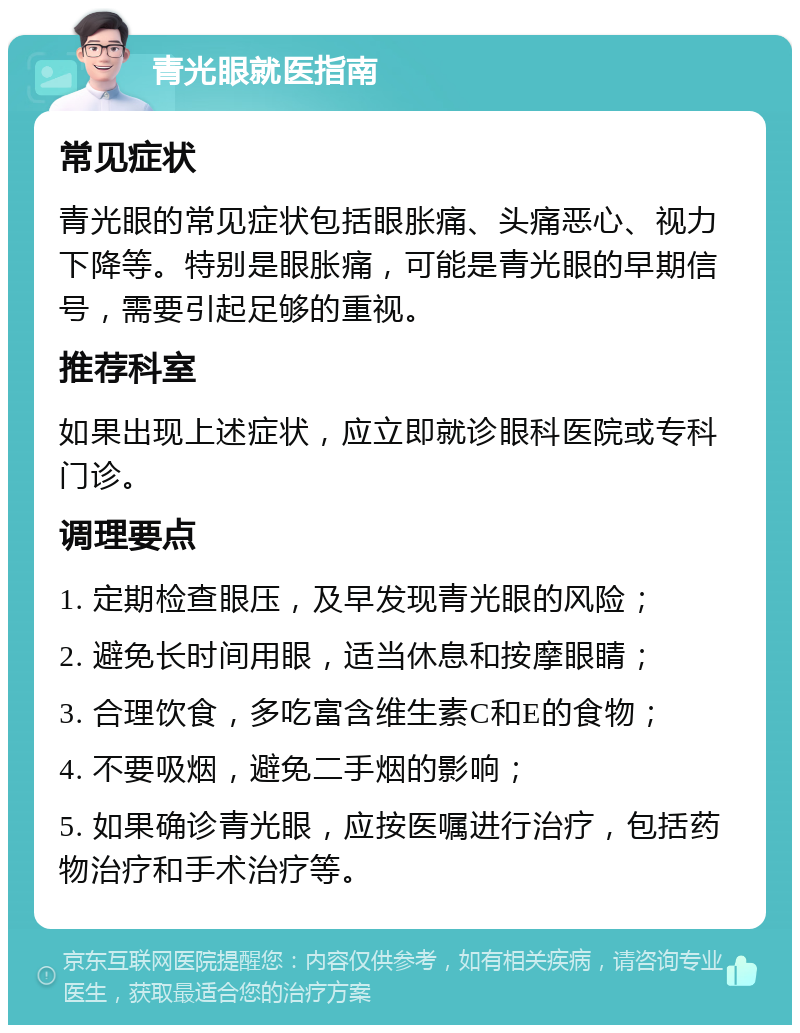 青光眼就医指南 常见症状 青光眼的常见症状包括眼胀痛、头痛恶心、视力下降等。特别是眼胀痛，可能是青光眼的早期信号，需要引起足够的重视。 推荐科室 如果出现上述症状，应立即就诊眼科医院或专科门诊。 调理要点 1. 定期检查眼压，及早发现青光眼的风险； 2. 避免长时间用眼，适当休息和按摩眼睛； 3. 合理饮食，多吃富含维生素C和E的食物； 4. 不要吸烟，避免二手烟的影响； 5. 如果确诊青光眼，应按医嘱进行治疗，包括药物治疗和手术治疗等。