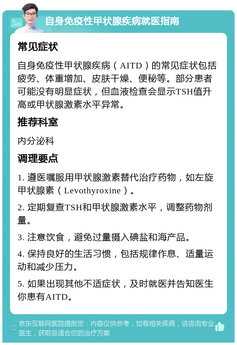 自身免疫性甲状腺疾病就医指南 常见症状 自身免疫性甲状腺疾病（AITD）的常见症状包括疲劳、体重增加、皮肤干燥、便秘等。部分患者可能没有明显症状，但血液检查会显示TSH值升高或甲状腺激素水平异常。 推荐科室 内分泌科 调理要点 1. 遵医嘱服用甲状腺激素替代治疗药物，如左旋甲状腺素（Levothyroxine）。 2. 定期复查TSH和甲状腺激素水平，调整药物剂量。 3. 注意饮食，避免过量摄入碘盐和海产品。 4. 保持良好的生活习惯，包括规律作息、适量运动和减少压力。 5. 如果出现其他不适症状，及时就医并告知医生你患有AITD。