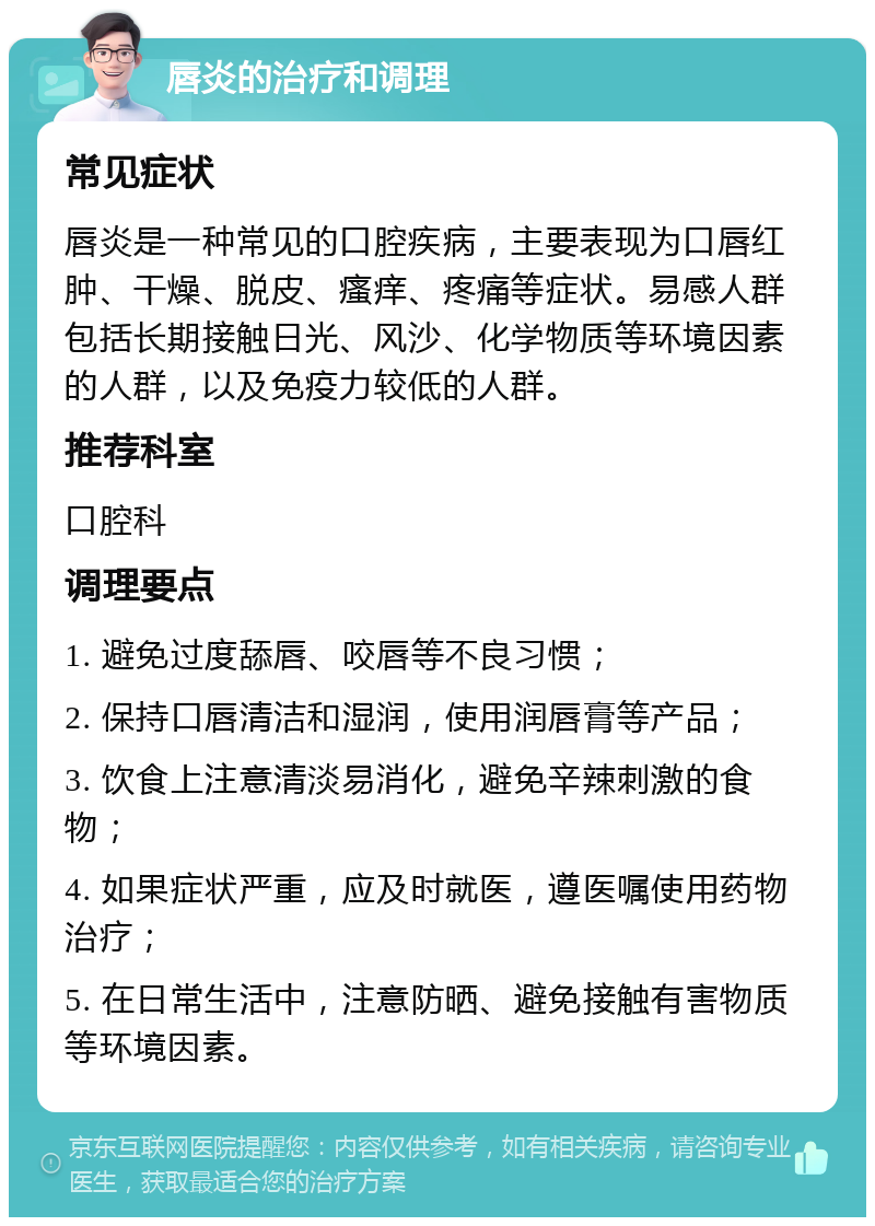 唇炎的治疗和调理 常见症状 唇炎是一种常见的口腔疾病，主要表现为口唇红肿、干燥、脱皮、瘙痒、疼痛等症状。易感人群包括长期接触日光、风沙、化学物质等环境因素的人群，以及免疫力较低的人群。 推荐科室 口腔科 调理要点 1. 避免过度舔唇、咬唇等不良习惯； 2. 保持口唇清洁和湿润，使用润唇膏等产品； 3. 饮食上注意清淡易消化，避免辛辣刺激的食物； 4. 如果症状严重，应及时就医，遵医嘱使用药物治疗； 5. 在日常生活中，注意防晒、避免接触有害物质等环境因素。