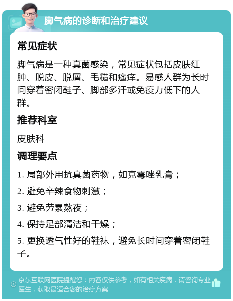 脚气病的诊断和治疗建议 常见症状 脚气病是一种真菌感染，常见症状包括皮肤红肿、脱皮、脱屑、毛糙和瘙痒。易感人群为长时间穿着密闭鞋子、脚部多汗或免疫力低下的人群。 推荐科室 皮肤科 调理要点 1. 局部外用抗真菌药物，如克霉唑乳膏； 2. 避免辛辣食物刺激； 3. 避免劳累熬夜； 4. 保持足部清洁和干燥； 5. 更换透气性好的鞋袜，避免长时间穿着密闭鞋子。