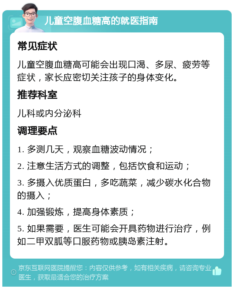 儿童空腹血糖高的就医指南 常见症状 儿童空腹血糖高可能会出现口渴、多尿、疲劳等症状，家长应密切关注孩子的身体变化。 推荐科室 儿科或内分泌科 调理要点 1. 多测几天，观察血糖波动情况； 2. 注意生活方式的调整，包括饮食和运动； 3. 多摄入优质蛋白，多吃蔬菜，减少碳水化合物的摄入； 4. 加强锻炼，提高身体素质； 5. 如果需要，医生可能会开具药物进行治疗，例如二甲双胍等口服药物或胰岛素注射。