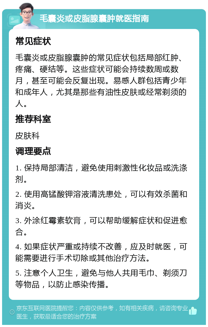 毛囊炎或皮脂腺囊肿就医指南 常见症状 毛囊炎或皮脂腺囊肿的常见症状包括局部红肿、疼痛、硬结等。这些症状可能会持续数周或数月，甚至可能会反复出现。易感人群包括青少年和成年人，尤其是那些有油性皮肤或经常剃须的人。 推荐科室 皮肤科 调理要点 1. 保持局部清洁，避免使用刺激性化妆品或洗涤剂。 2. 使用高锰酸钾溶液清洗患处，可以有效杀菌和消炎。 3. 外涂红霉素软膏，可以帮助缓解症状和促进愈合。 4. 如果症状严重或持续不改善，应及时就医，可能需要进行手术切除或其他治疗方法。 5. 注意个人卫生，避免与他人共用毛巾、剃须刀等物品，以防止感染传播。