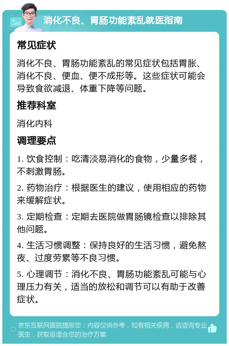 消化不良、胃肠功能紊乱就医指南 常见症状 消化不良、胃肠功能紊乱的常见症状包括胃胀、消化不良、便血、便不成形等。这些症状可能会导致食欲减退、体重下降等问题。 推荐科室 消化内科 调理要点 1. 饮食控制：吃清淡易消化的食物，少量多餐，不刺激胃肠。 2. 药物治疗：根据医生的建议，使用相应的药物来缓解症状。 3. 定期检查：定期去医院做胃肠镜检查以排除其他问题。 4. 生活习惯调整：保持良好的生活习惯，避免熬夜、过度劳累等不良习惯。 5. 心理调节：消化不良、胃肠功能紊乱可能与心理压力有关，适当的放松和调节可以有助于改善症状。