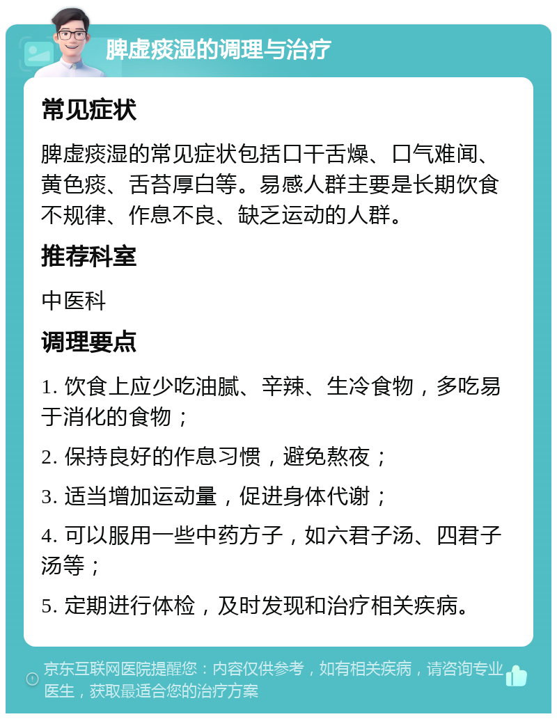 脾虚痰湿的调理与治疗 常见症状 脾虚痰湿的常见症状包括口干舌燥、口气难闻、黄色痰、舌苔厚白等。易感人群主要是长期饮食不规律、作息不良、缺乏运动的人群。 推荐科室 中医科 调理要点 1. 饮食上应少吃油腻、辛辣、生冷食物，多吃易于消化的食物； 2. 保持良好的作息习惯，避免熬夜； 3. 适当增加运动量，促进身体代谢； 4. 可以服用一些中药方子，如六君子汤、四君子汤等； 5. 定期进行体检，及时发现和治疗相关疾病。