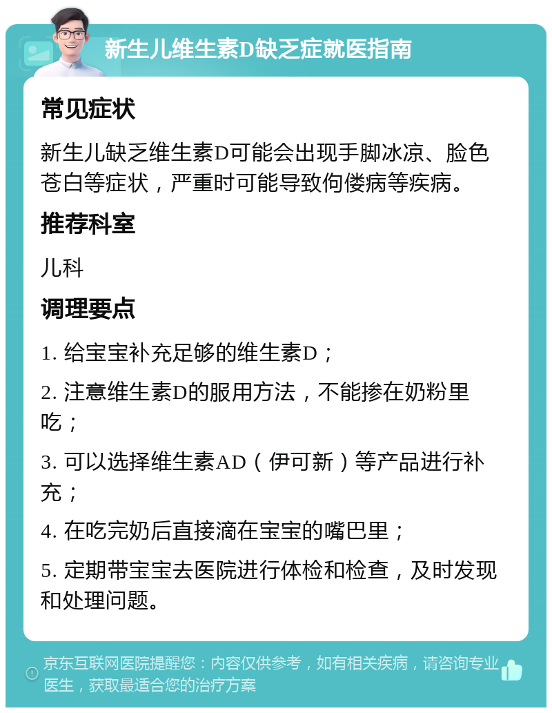 新生儿维生素D缺乏症就医指南 常见症状 新生儿缺乏维生素D可能会出现手脚冰凉、脸色苍白等症状，严重时可能导致佝偻病等疾病。 推荐科室 儿科 调理要点 1. 给宝宝补充足够的维生素D； 2. 注意维生素D的服用方法，不能掺在奶粉里吃； 3. 可以选择维生素AD（伊可新）等产品进行补充； 4. 在吃完奶后直接滴在宝宝的嘴巴里； 5. 定期带宝宝去医院进行体检和检查，及时发现和处理问题。