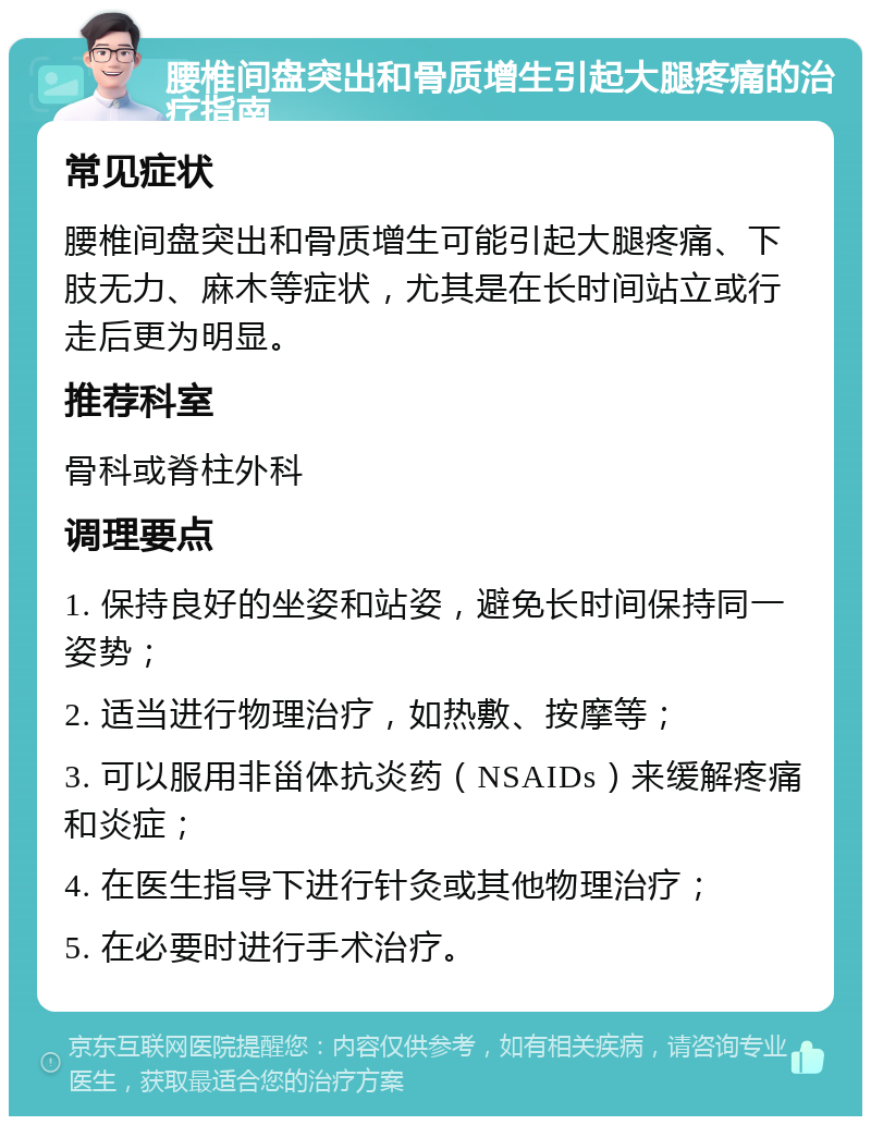 腰椎间盘突出和骨质增生引起大腿疼痛的治疗指南 常见症状 腰椎间盘突出和骨质增生可能引起大腿疼痛、下肢无力、麻木等症状，尤其是在长时间站立或行走后更为明显。 推荐科室 骨科或脊柱外科 调理要点 1. 保持良好的坐姿和站姿，避免长时间保持同一姿势； 2. 适当进行物理治疗，如热敷、按摩等； 3. 可以服用非甾体抗炎药（NSAIDs）来缓解疼痛和炎症； 4. 在医生指导下进行针灸或其他物理治疗； 5. 在必要时进行手术治疗。