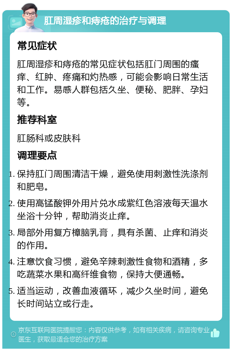 肛周湿疹和痔疮的治疗与调理 常见症状 肛周湿疹和痔疮的常见症状包括肛门周围的瘙痒、红肿、疼痛和灼热感，可能会影响日常生活和工作。易感人群包括久坐、便秘、肥胖、孕妇等。 推荐科室 肛肠科或皮肤科 调理要点 保持肛门周围清洁干燥，避免使用刺激性洗涤剂和肥皂。 使用高锰酸钾外用片兑水成紫红色溶液每天温水坐浴十分钟，帮助消炎止痒。 局部外用复方樟脑乳膏，具有杀菌、止痒和消炎的作用。 注意饮食习惯，避免辛辣刺激性食物和酒精，多吃蔬菜水果和高纤维食物，保持大便通畅。 适当运动，改善血液循环，减少久坐时间，避免长时间站立或行走。