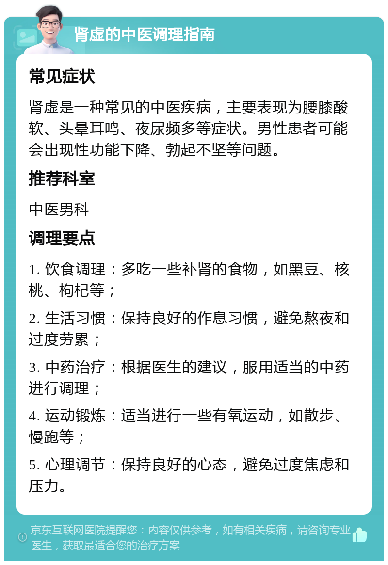 肾虚的中医调理指南 常见症状 肾虚是一种常见的中医疾病，主要表现为腰膝酸软、头晕耳鸣、夜尿频多等症状。男性患者可能会出现性功能下降、勃起不坚等问题。 推荐科室 中医男科 调理要点 1. 饮食调理：多吃一些补肾的食物，如黑豆、核桃、枸杞等； 2. 生活习惯：保持良好的作息习惯，避免熬夜和过度劳累； 3. 中药治疗：根据医生的建议，服用适当的中药进行调理； 4. 运动锻炼：适当进行一些有氧运动，如散步、慢跑等； 5. 心理调节：保持良好的心态，避免过度焦虑和压力。