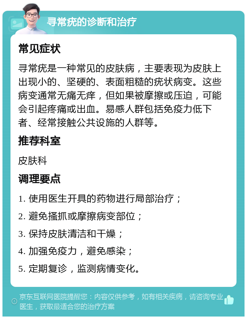 寻常疣的诊断和治疗 常见症状 寻常疣是一种常见的皮肤病，主要表现为皮肤上出现小的、坚硬的、表面粗糙的疣状病变。这些病变通常无痛无痒，但如果被摩擦或压迫，可能会引起疼痛或出血。易感人群包括免疫力低下者、经常接触公共设施的人群等。 推荐科室 皮肤科 调理要点 1. 使用医生开具的药物进行局部治疗； 2. 避免搔抓或摩擦病变部位； 3. 保持皮肤清洁和干燥； 4. 加强免疫力，避免感染； 5. 定期复诊，监测病情变化。