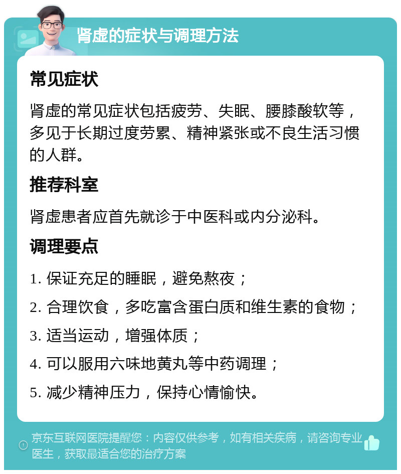 肾虚的症状与调理方法 常见症状 肾虚的常见症状包括疲劳、失眠、腰膝酸软等，多见于长期过度劳累、精神紧张或不良生活习惯的人群。 推荐科室 肾虚患者应首先就诊于中医科或内分泌科。 调理要点 1. 保证充足的睡眠，避免熬夜； 2. 合理饮食，多吃富含蛋白质和维生素的食物； 3. 适当运动，增强体质； 4. 可以服用六味地黄丸等中药调理； 5. 减少精神压力，保持心情愉快。