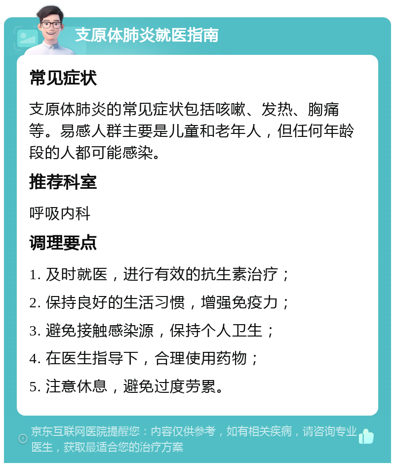 支原体肺炎就医指南 常见症状 支原体肺炎的常见症状包括咳嗽、发热、胸痛等。易感人群主要是儿童和老年人，但任何年龄段的人都可能感染。 推荐科室 呼吸内科 调理要点 1. 及时就医，进行有效的抗生素治疗； 2. 保持良好的生活习惯，增强免疫力； 3. 避免接触感染源，保持个人卫生； 4. 在医生指导下，合理使用药物； 5. 注意休息，避免过度劳累。