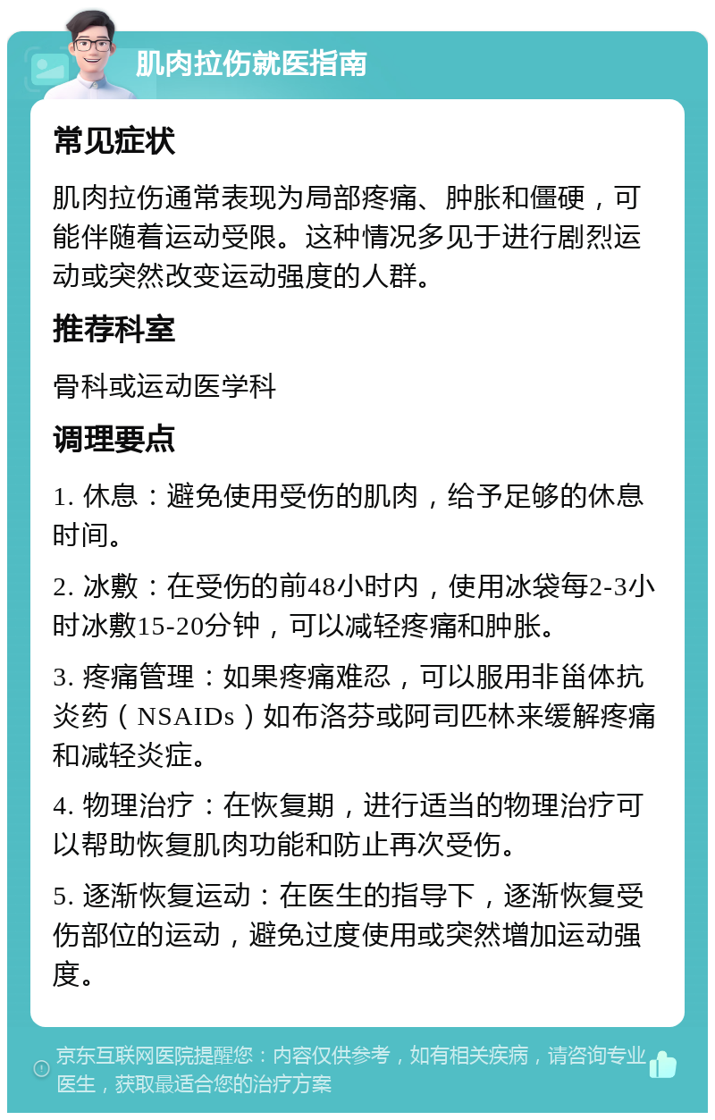 肌肉拉伤就医指南 常见症状 肌肉拉伤通常表现为局部疼痛、肿胀和僵硬，可能伴随着运动受限。这种情况多见于进行剧烈运动或突然改变运动强度的人群。 推荐科室 骨科或运动医学科 调理要点 1. 休息：避免使用受伤的肌肉，给予足够的休息时间。 2. 冰敷：在受伤的前48小时内，使用冰袋每2-3小时冰敷15-20分钟，可以减轻疼痛和肿胀。 3. 疼痛管理：如果疼痛难忍，可以服用非甾体抗炎药（NSAIDs）如布洛芬或阿司匹林来缓解疼痛和减轻炎症。 4. 物理治疗：在恢复期，进行适当的物理治疗可以帮助恢复肌肉功能和防止再次受伤。 5. 逐渐恢复运动：在医生的指导下，逐渐恢复受伤部位的运动，避免过度使用或突然增加运动强度。