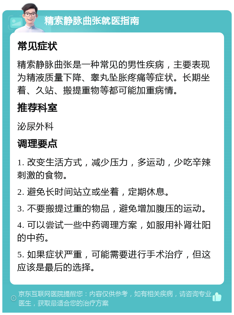 精索静脉曲张就医指南 常见症状 精索静脉曲张是一种常见的男性疾病，主要表现为精液质量下降、睾丸坠胀疼痛等症状。长期坐着、久站、搬提重物等都可能加重病情。 推荐科室 泌尿外科 调理要点 1. 改变生活方式，减少压力，多运动，少吃辛辣刺激的食物。 2. 避免长时间站立或坐着，定期休息。 3. 不要搬提过重的物品，避免增加腹压的运动。 4. 可以尝试一些中药调理方案，如服用补肾壮阳的中药。 5. 如果症状严重，可能需要进行手术治疗，但这应该是最后的选择。