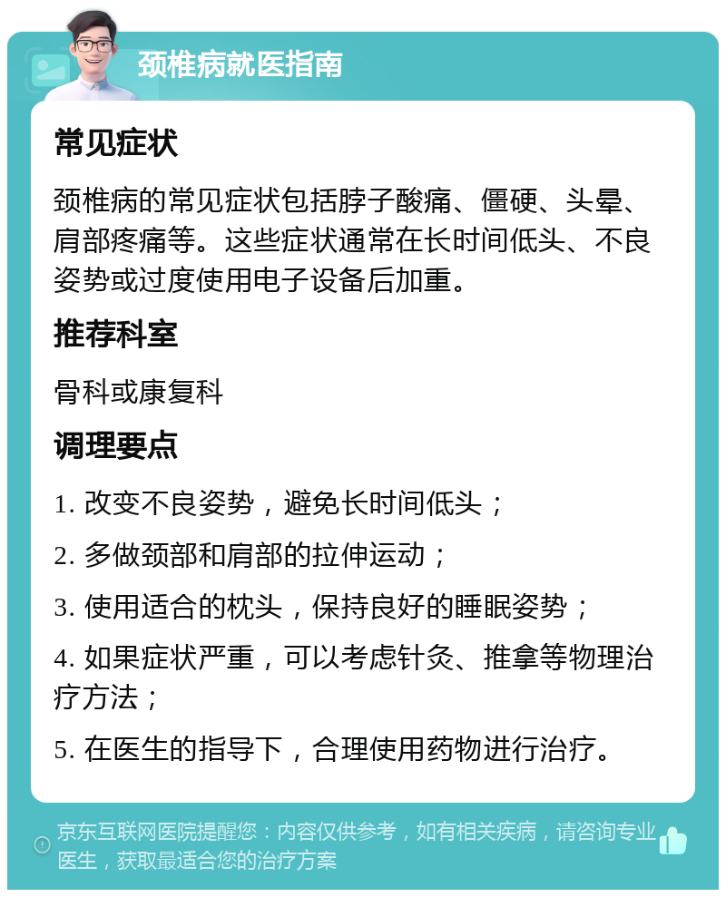 颈椎病就医指南 常见症状 颈椎病的常见症状包括脖子酸痛、僵硬、头晕、肩部疼痛等。这些症状通常在长时间低头、不良姿势或过度使用电子设备后加重。 推荐科室 骨科或康复科 调理要点 1. 改变不良姿势，避免长时间低头； 2. 多做颈部和肩部的拉伸运动； 3. 使用适合的枕头，保持良好的睡眠姿势； 4. 如果症状严重，可以考虑针灸、推拿等物理治疗方法； 5. 在医生的指导下，合理使用药物进行治疗。