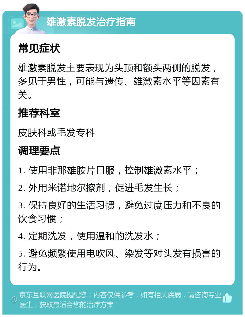 雄激素脱发治疗指南 常见症状 雄激素脱发主要表现为头顶和额头两侧的脱发，多见于男性，可能与遗传、雄激素水平等因素有关。 推荐科室 皮肤科或毛发专科 调理要点 1. 使用非那雄胺片口服，控制雄激素水平； 2. 外用米诺地尔擦剂，促进毛发生长； 3. 保持良好的生活习惯，避免过度压力和不良的饮食习惯； 4. 定期洗发，使用温和的洗发水； 5. 避免频繁使用电吹风、染发等对头发有损害的行为。