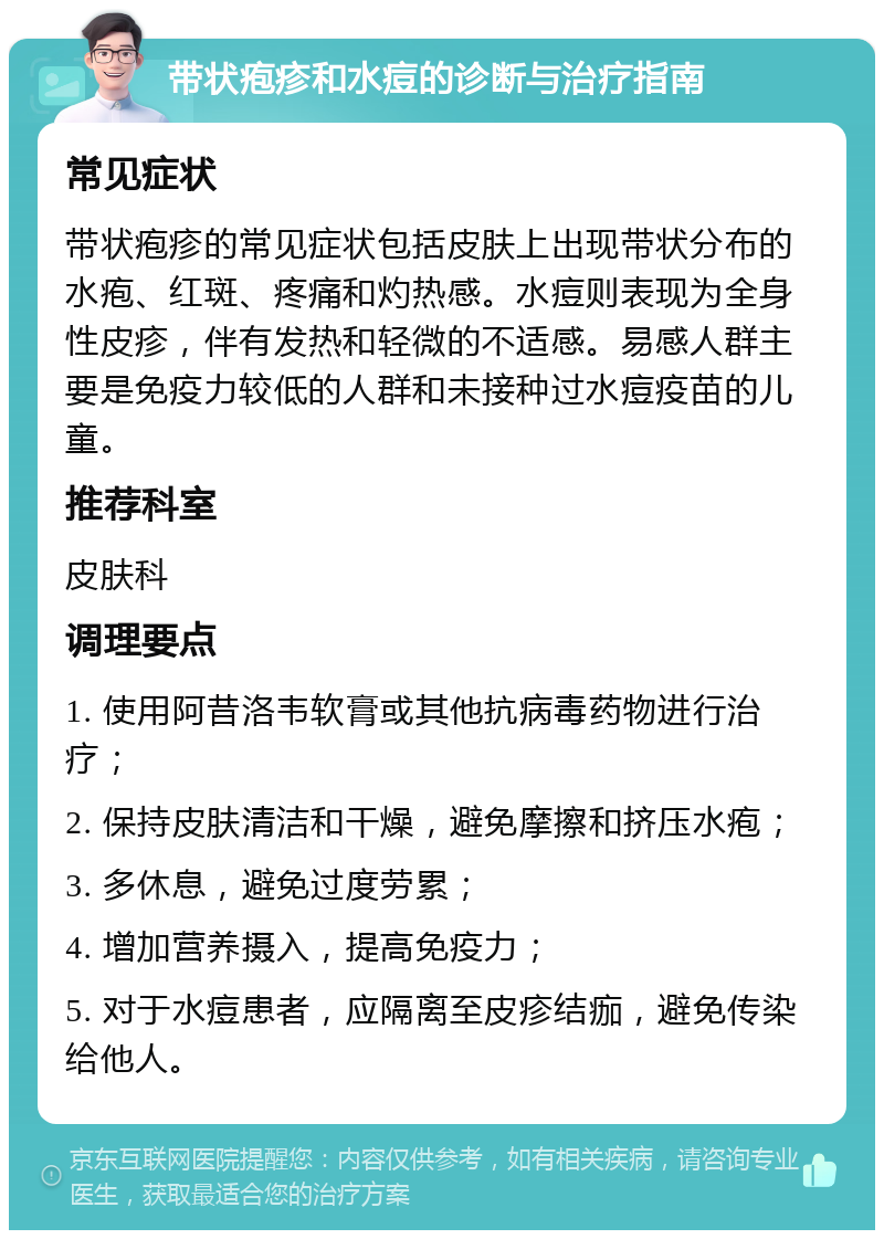 带状疱疹和水痘的诊断与治疗指南 常见症状 带状疱疹的常见症状包括皮肤上出现带状分布的水疱、红斑、疼痛和灼热感。水痘则表现为全身性皮疹，伴有发热和轻微的不适感。易感人群主要是免疫力较低的人群和未接种过水痘疫苗的儿童。 推荐科室 皮肤科 调理要点 1. 使用阿昔洛韦软膏或其他抗病毒药物进行治疗； 2. 保持皮肤清洁和干燥，避免摩擦和挤压水疱； 3. 多休息，避免过度劳累； 4. 增加营养摄入，提高免疫力； 5. 对于水痘患者，应隔离至皮疹结痂，避免传染给他人。