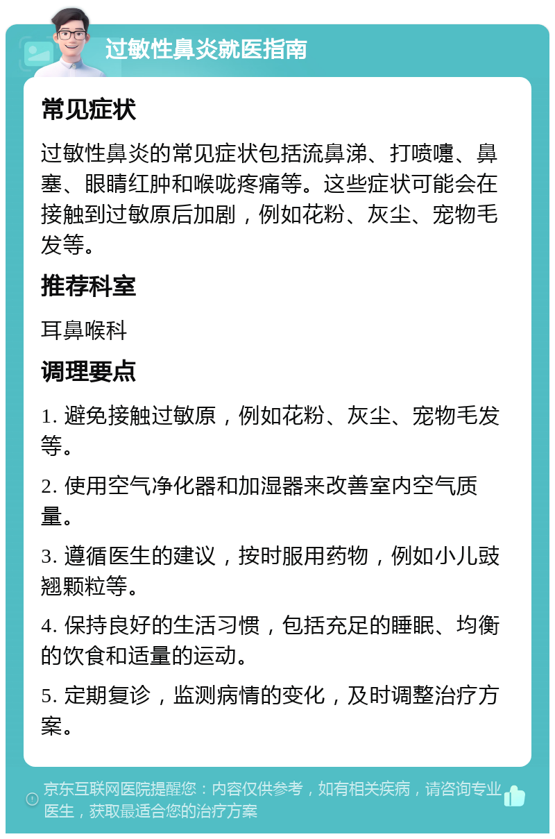 过敏性鼻炎就医指南 常见症状 过敏性鼻炎的常见症状包括流鼻涕、打喷嚏、鼻塞、眼睛红肿和喉咙疼痛等。这些症状可能会在接触到过敏原后加剧，例如花粉、灰尘、宠物毛发等。 推荐科室 耳鼻喉科 调理要点 1. 避免接触过敏原，例如花粉、灰尘、宠物毛发等。 2. 使用空气净化器和加湿器来改善室内空气质量。 3. 遵循医生的建议，按时服用药物，例如小儿豉翘颗粒等。 4. 保持良好的生活习惯，包括充足的睡眠、均衡的饮食和适量的运动。 5. 定期复诊，监测病情的变化，及时调整治疗方案。