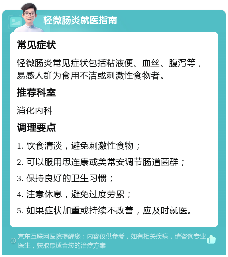 轻微肠炎就医指南 常见症状 轻微肠炎常见症状包括粘液便、血丝、腹泻等，易感人群为食用不洁或刺激性食物者。 推荐科室 消化内科 调理要点 1. 饮食清淡，避免刺激性食物； 2. 可以服用思连康或美常安调节肠道菌群； 3. 保持良好的卫生习惯； 4. 注意休息，避免过度劳累； 5. 如果症状加重或持续不改善，应及时就医。