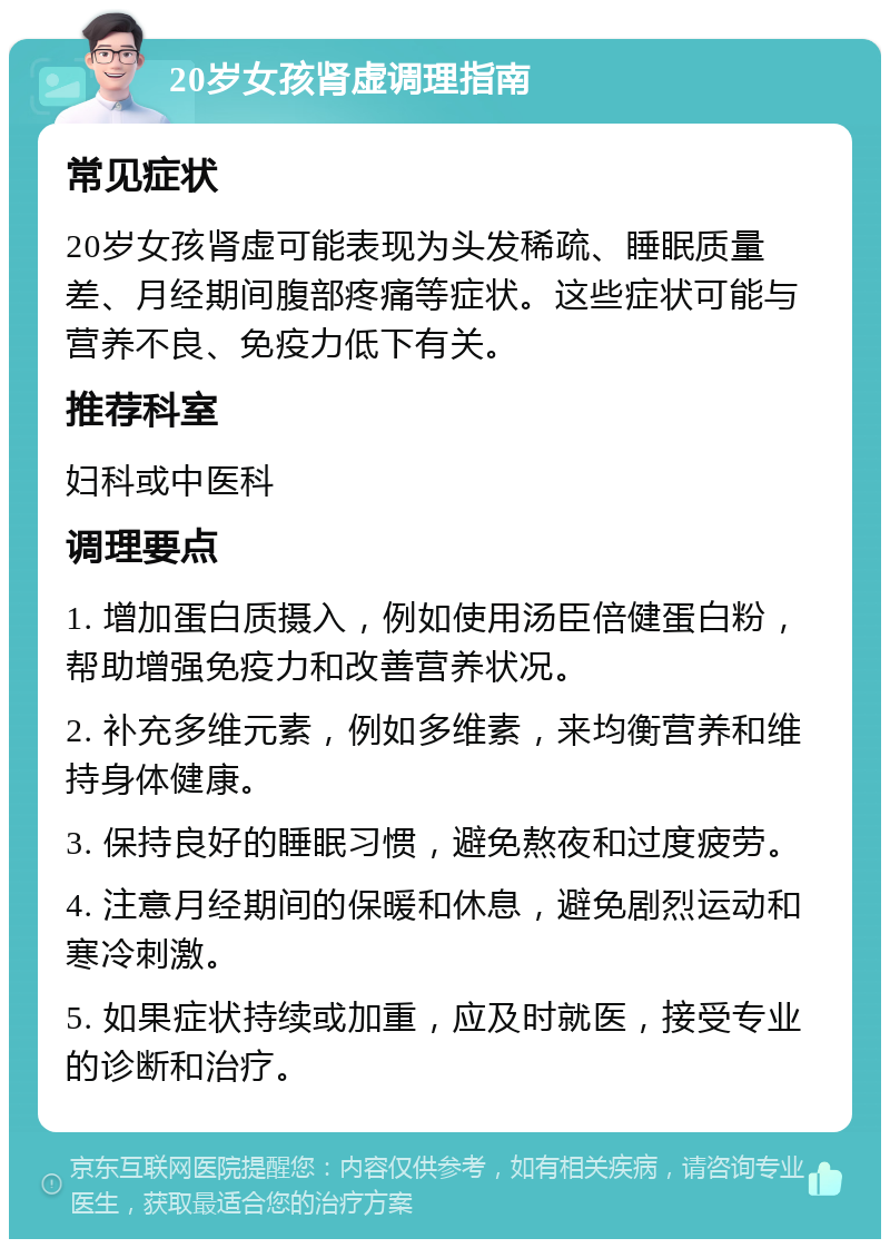 20岁女孩肾虚调理指南 常见症状 20岁女孩肾虚可能表现为头发稀疏、睡眠质量差、月经期间腹部疼痛等症状。这些症状可能与营养不良、免疫力低下有关。 推荐科室 妇科或中医科 调理要点 1. 增加蛋白质摄入，例如使用汤臣倍健蛋白粉，帮助增强免疫力和改善营养状况。 2. 补充多维元素，例如多维素，来均衡营养和维持身体健康。 3. 保持良好的睡眠习惯，避免熬夜和过度疲劳。 4. 注意月经期间的保暖和休息，避免剧烈运动和寒冷刺激。 5. 如果症状持续或加重，应及时就医，接受专业的诊断和治疗。