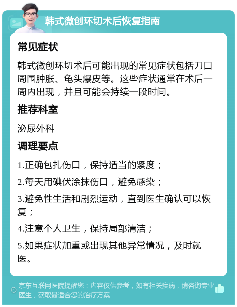 韩式微创环切术后恢复指南 常见症状 韩式微创环切术后可能出现的常见症状包括刀口周围肿胀、龟头爆皮等。这些症状通常在术后一周内出现，并且可能会持续一段时间。 推荐科室 泌尿外科 调理要点 1.正确包扎伤口，保持适当的紧度； 2.每天用碘伏涂抹伤口，避免感染； 3.避免性生活和剧烈运动，直到医生确认可以恢复； 4.注意个人卫生，保持局部清洁； 5.如果症状加重或出现其他异常情况，及时就医。