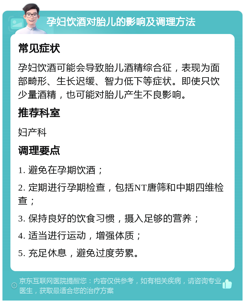 孕妇饮酒对胎儿的影响及调理方法 常见症状 孕妇饮酒可能会导致胎儿酒精综合征，表现为面部畸形、生长迟缓、智力低下等症状。即使只饮少量酒精，也可能对胎儿产生不良影响。 推荐科室 妇产科 调理要点 1. 避免在孕期饮酒； 2. 定期进行孕期检查，包括NT唐筛和中期四维检查； 3. 保持良好的饮食习惯，摄入足够的营养； 4. 适当进行运动，增强体质； 5. 充足休息，避免过度劳累。