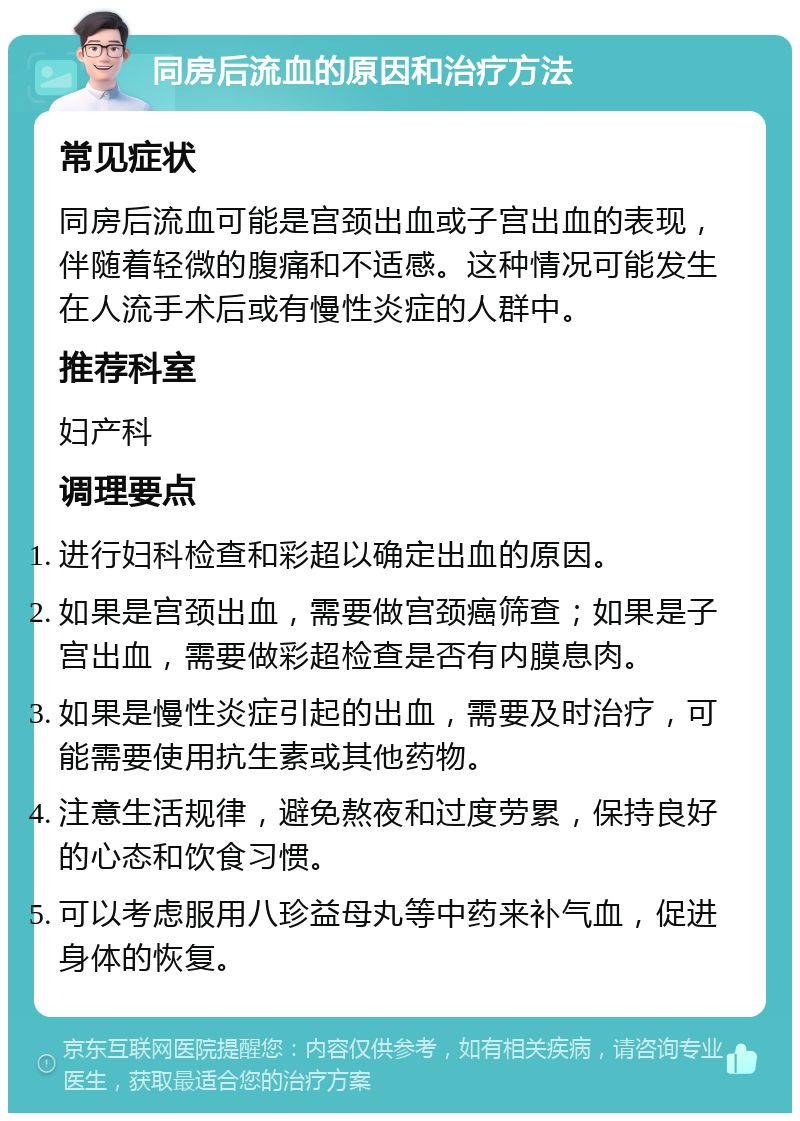 同房后流血的原因和治疗方法 常见症状 同房后流血可能是宫颈出血或子宫出血的表现，伴随着轻微的腹痛和不适感。这种情况可能发生在人流手术后或有慢性炎症的人群中。 推荐科室 妇产科 调理要点 进行妇科检查和彩超以确定出血的原因。 如果是宫颈出血，需要做宫颈癌筛查；如果是子宫出血，需要做彩超检查是否有内膜息肉。 如果是慢性炎症引起的出血，需要及时治疗，可能需要使用抗生素或其他药物。 注意生活规律，避免熬夜和过度劳累，保持良好的心态和饮食习惯。 可以考虑服用八珍益母丸等中药来补气血，促进身体的恢复。