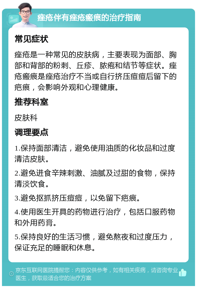 痤疮伴有痤疮瘢痕的治疗指南 常见症状 痤疮是一种常见的皮肤病，主要表现为面部、胸部和背部的粉刺、丘疹、脓疱和结节等症状。痤疮瘢痕是痤疮治疗不当或自行挤压痘痘后留下的疤痕，会影响外观和心理健康。 推荐科室 皮肤科 调理要点 1.保持面部清洁，避免使用油质的化妆品和过度清洁皮肤。 2.避免进食辛辣刺激、油腻及过甜的食物，保持清淡饮食。 3.避免抠抓挤压痘痘，以免留下疤痕。 4.使用医生开具的药物进行治疗，包括口服药物和外用药膏。 5.保持良好的生活习惯，避免熬夜和过度压力，保证充足的睡眠和休息。