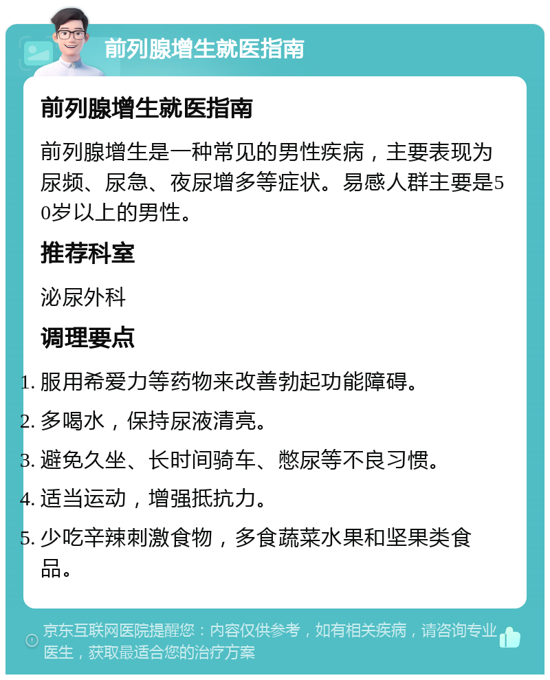 前列腺增生就医指南 前列腺增生就医指南 前列腺增生是一种常见的男性疾病，主要表现为尿频、尿急、夜尿增多等症状。易感人群主要是50岁以上的男性。 推荐科室 泌尿外科 调理要点 服用希爱力等药物来改善勃起功能障碍。 多喝水，保持尿液清亮。 避免久坐、长时间骑车、憋尿等不良习惯。 适当运动，增强抵抗力。 少吃辛辣刺激食物，多食蔬菜水果和坚果类食品。