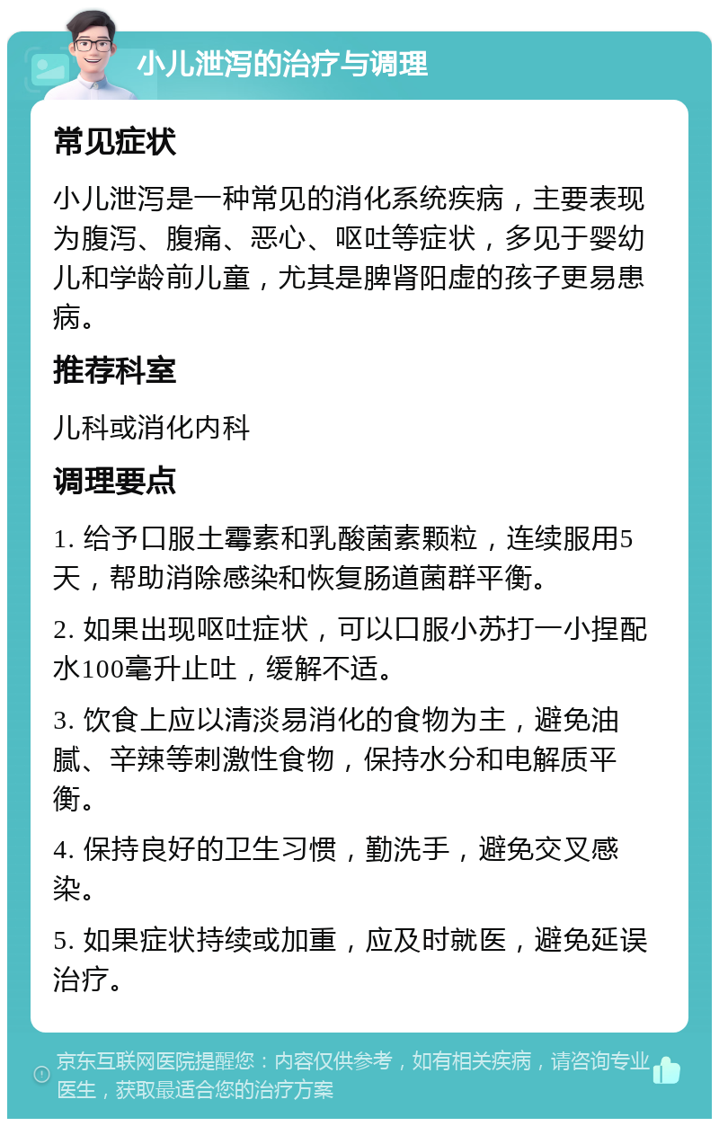 小儿泄泻的治疗与调理 常见症状 小儿泄泻是一种常见的消化系统疾病，主要表现为腹泻、腹痛、恶心、呕吐等症状，多见于婴幼儿和学龄前儿童，尤其是脾肾阳虚的孩子更易患病。 推荐科室 儿科或消化内科 调理要点 1. 给予口服土霉素和乳酸菌素颗粒，连续服用5天，帮助消除感染和恢复肠道菌群平衡。 2. 如果出现呕吐症状，可以口服小苏打一小捏配水100毫升止吐，缓解不适。 3. 饮食上应以清淡易消化的食物为主，避免油腻、辛辣等刺激性食物，保持水分和电解质平衡。 4. 保持良好的卫生习惯，勤洗手，避免交叉感染。 5. 如果症状持续或加重，应及时就医，避免延误治疗。