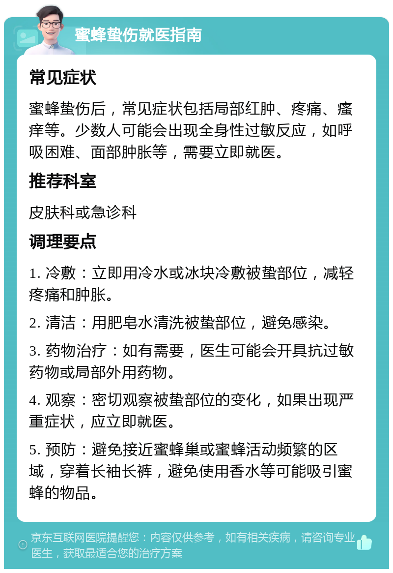 蜜蜂蛰伤就医指南 常见症状 蜜蜂蛰伤后，常见症状包括局部红肿、疼痛、瘙痒等。少数人可能会出现全身性过敏反应，如呼吸困难、面部肿胀等，需要立即就医。 推荐科室 皮肤科或急诊科 调理要点 1. 冷敷：立即用冷水或冰块冷敷被蛰部位，减轻疼痛和肿胀。 2. 清洁：用肥皂水清洗被蛰部位，避免感染。 3. 药物治疗：如有需要，医生可能会开具抗过敏药物或局部外用药物。 4. 观察：密切观察被蛰部位的变化，如果出现严重症状，应立即就医。 5. 预防：避免接近蜜蜂巢或蜜蜂活动频繁的区域，穿着长袖长裤，避免使用香水等可能吸引蜜蜂的物品。