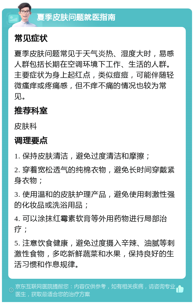 夏季皮肤问题就医指南 常见症状 夏季皮肤问题常见于天气炎热、湿度大时，易感人群包括长期在空调环境下工作、生活的人群。主要症状为身上起红点，类似痘痘，可能伴随轻微瘙痒或疼痛感，但不痒不痛的情况也较为常见。 推荐科室 皮肤科 调理要点 1. 保持皮肤清洁，避免过度清洁和摩擦； 2. 穿着宽松透气的纯棉衣物，避免长时间穿戴紧身衣物； 3. 使用温和的皮肤护理产品，避免使用刺激性强的化妆品或洗浴用品； 4. 可以涂抹红霉素软膏等外用药物进行局部治疗； 5. 注意饮食健康，避免过度摄入辛辣、油腻等刺激性食物，多吃新鲜蔬菜和水果，保持良好的生活习惯和作息规律。