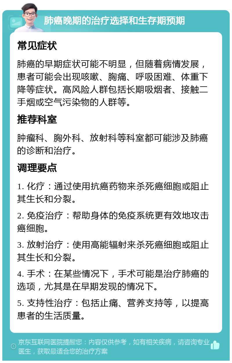 肺癌晚期的治疗选择和生存期预期 常见症状 肺癌的早期症状可能不明显，但随着病情发展，患者可能会出现咳嗽、胸痛、呼吸困难、体重下降等症状。高风险人群包括长期吸烟者、接触二手烟或空气污染物的人群等。 推荐科室 肿瘤科、胸外科、放射科等科室都可能涉及肺癌的诊断和治疗。 调理要点 1. 化疗：通过使用抗癌药物来杀死癌细胞或阻止其生长和分裂。 2. 免疫治疗：帮助身体的免疫系统更有效地攻击癌细胞。 3. 放射治疗：使用高能辐射来杀死癌细胞或阻止其生长和分裂。 4. 手术：在某些情况下，手术可能是治疗肺癌的选项，尤其是在早期发现的情况下。 5. 支持性治疗：包括止痛、营养支持等，以提高患者的生活质量。