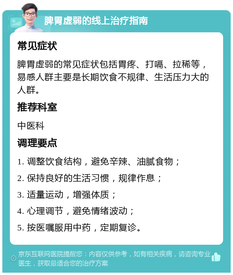 脾胃虚弱的线上治疗指南 常见症状 脾胃虚弱的常见症状包括胃疼、打嗝、拉稀等，易感人群主要是长期饮食不规律、生活压力大的人群。 推荐科室 中医科 调理要点 1. 调整饮食结构，避免辛辣、油腻食物； 2. 保持良好的生活习惯，规律作息； 3. 适量运动，增强体质； 4. 心理调节，避免情绪波动； 5. 按医嘱服用中药，定期复诊。