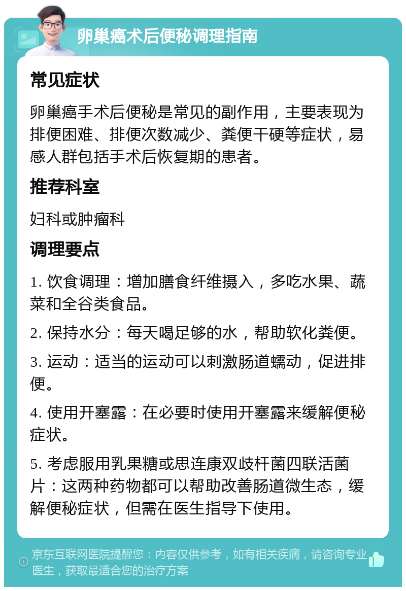 卵巢癌术后便秘调理指南 常见症状 卵巢癌手术后便秘是常见的副作用，主要表现为排便困难、排便次数减少、粪便干硬等症状，易感人群包括手术后恢复期的患者。 推荐科室 妇科或肿瘤科 调理要点 1. 饮食调理：增加膳食纤维摄入，多吃水果、蔬菜和全谷类食品。 2. 保持水分：每天喝足够的水，帮助软化粪便。 3. 运动：适当的运动可以刺激肠道蠕动，促进排便。 4. 使用开塞露：在必要时使用开塞露来缓解便秘症状。 5. 考虑服用乳果糖或思连康双歧杆菌四联活菌片：这两种药物都可以帮助改善肠道微生态，缓解便秘症状，但需在医生指导下使用。