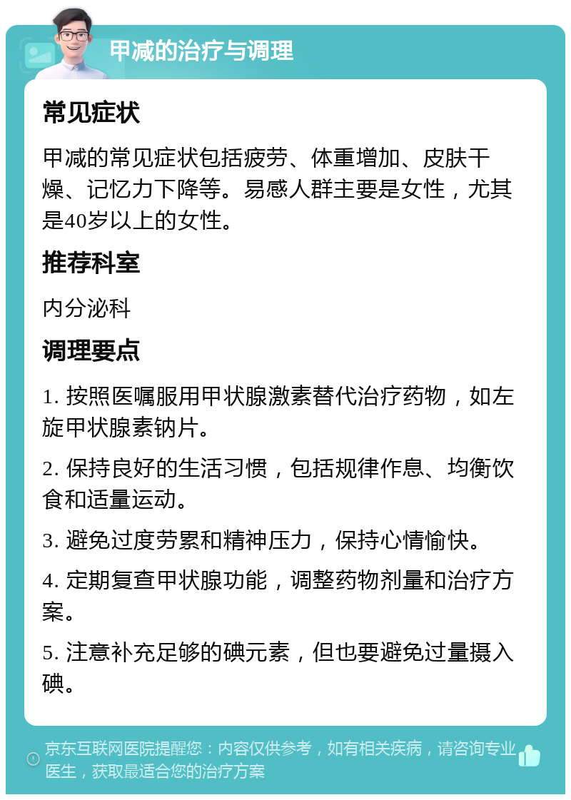 甲减的治疗与调理 常见症状 甲减的常见症状包括疲劳、体重增加、皮肤干燥、记忆力下降等。易感人群主要是女性，尤其是40岁以上的女性。 推荐科室 内分泌科 调理要点 1. 按照医嘱服用甲状腺激素替代治疗药物，如左旋甲状腺素钠片。 2. 保持良好的生活习惯，包括规律作息、均衡饮食和适量运动。 3. 避免过度劳累和精神压力，保持心情愉快。 4. 定期复查甲状腺功能，调整药物剂量和治疗方案。 5. 注意补充足够的碘元素，但也要避免过量摄入碘。