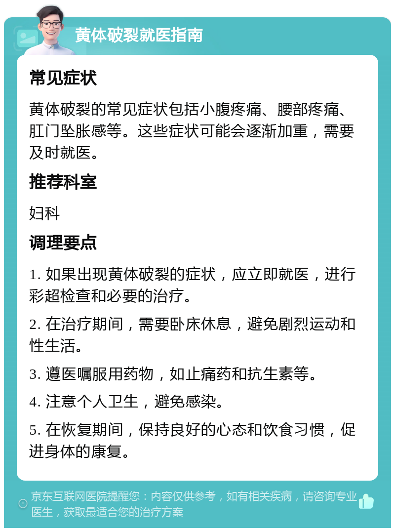 黄体破裂就医指南 常见症状 黄体破裂的常见症状包括小腹疼痛、腰部疼痛、肛门坠胀感等。这些症状可能会逐渐加重，需要及时就医。 推荐科室 妇科 调理要点 1. 如果出现黄体破裂的症状，应立即就医，进行彩超检查和必要的治疗。 2. 在治疗期间，需要卧床休息，避免剧烈运动和性生活。 3. 遵医嘱服用药物，如止痛药和抗生素等。 4. 注意个人卫生，避免感染。 5. 在恢复期间，保持良好的心态和饮食习惯，促进身体的康复。