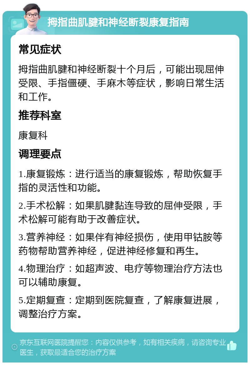 拇指曲肌腱和神经断裂康复指南 常见症状 拇指曲肌腱和神经断裂十个月后，可能出现屈伸受限、手指僵硬、手麻木等症状，影响日常生活和工作。 推荐科室 康复科 调理要点 1.康复锻炼：进行适当的康复锻炼，帮助恢复手指的灵活性和功能。 2.手术松解：如果肌腱黏连导致的屈伸受限，手术松解可能有助于改善症状。 3.营养神经：如果伴有神经损伤，使用甲钴胺等药物帮助营养神经，促进神经修复和再生。 4.物理治疗：如超声波、电疗等物理治疗方法也可以辅助康复。 5.定期复查：定期到医院复查，了解康复进展，调整治疗方案。