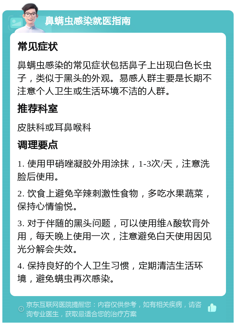 鼻螨虫感染就医指南 常见症状 鼻螨虫感染的常见症状包括鼻子上出现白色长虫子，类似于黑头的外观。易感人群主要是长期不注意个人卫生或生活环境不洁的人群。 推荐科室 皮肤科或耳鼻喉科 调理要点 1. 使用甲硝唑凝胶外用涂抹，1-3次/天，注意洗脸后使用。 2. 饮食上避免辛辣刺激性食物，多吃水果蔬菜，保持心情愉悦。 3. 对于伴随的黑头问题，可以使用维A酸软膏外用，每天晚上使用一次，注意避免白天使用因见光分解会失效。 4. 保持良好的个人卫生习惯，定期清洁生活环境，避免螨虫再次感染。