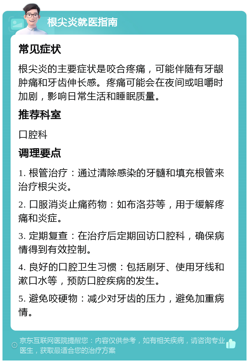 根尖炎就医指南 常见症状 根尖炎的主要症状是咬合疼痛，可能伴随有牙龈肿痛和牙齿伸长感。疼痛可能会在夜间或咀嚼时加剧，影响日常生活和睡眠质量。 推荐科室 口腔科 调理要点 1. 根管治疗：通过清除感染的牙髓和填充根管来治疗根尖炎。 2. 口服消炎止痛药物：如布洛芬等，用于缓解疼痛和炎症。 3. 定期复查：在治疗后定期回访口腔科，确保病情得到有效控制。 4. 良好的口腔卫生习惯：包括刷牙、使用牙线和漱口水等，预防口腔疾病的发生。 5. 避免咬硬物：减少对牙齿的压力，避免加重病情。