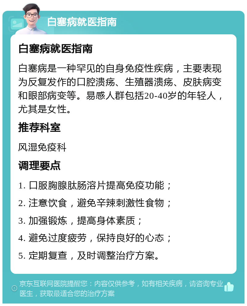 白塞病就医指南 白塞病就医指南 白塞病是一种罕见的自身免疫性疾病，主要表现为反复发作的口腔溃疡、生殖器溃疡、皮肤病变和眼部病变等。易感人群包括20-40岁的年轻人，尤其是女性。 推荐科室 风湿免疫科 调理要点 1. 口服胸腺肽肠溶片提高免疫功能； 2. 注意饮食，避免辛辣刺激性食物； 3. 加强锻炼，提高身体素质； 4. 避免过度疲劳，保持良好的心态； 5. 定期复查，及时调整治疗方案。