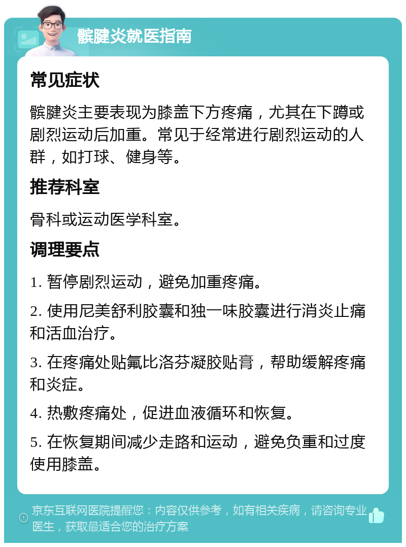 髌腱炎就医指南 常见症状 髌腱炎主要表现为膝盖下方疼痛，尤其在下蹲或剧烈运动后加重。常见于经常进行剧烈运动的人群，如打球、健身等。 推荐科室 骨科或运动医学科室。 调理要点 1. 暂停剧烈运动，避免加重疼痛。 2. 使用尼美舒利胶囊和独一味胶囊进行消炎止痛和活血治疗。 3. 在疼痛处贴氟比洛芬凝胶贴膏，帮助缓解疼痛和炎症。 4. 热敷疼痛处，促进血液循环和恢复。 5. 在恢复期间减少走路和运动，避免负重和过度使用膝盖。